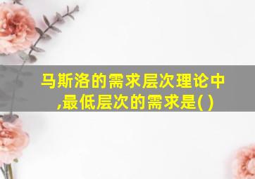 马斯洛的需求层次理论中,最低层次的需求是( )